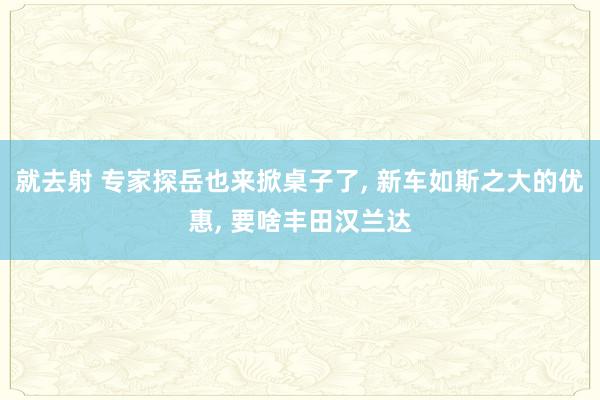 就去射 专家探岳也来掀桌子了， 新车如斯之大的优惠， 要啥丰田汉兰达