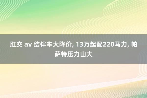 肛交 av 结伴车大降价， 13万起配220马力， 帕萨特压力山大