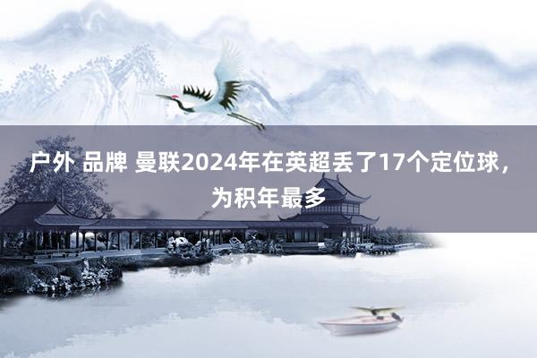 户外 品牌 曼联2024年在英超丢了17个定位球，为积年最多