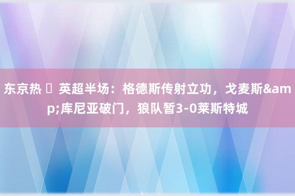 东京热 ⚽英超半场：格德斯传射立功，戈麦斯&库尼亚破门，狼队暂3-0莱斯特城