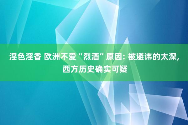 淫色淫香 欧洲不爱“烈酒”原因: 被避讳的太深， 西方历史确实可疑