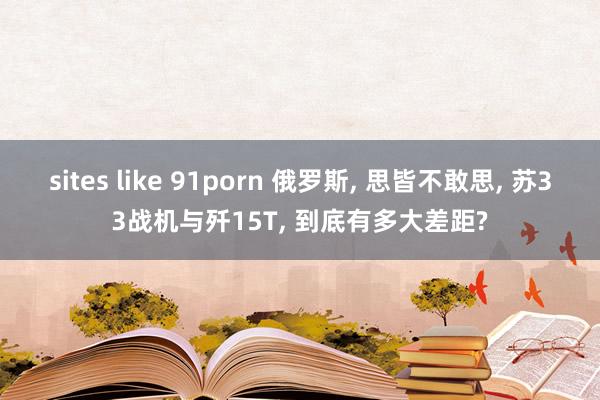 sites like 91porn 俄罗斯， 思皆不敢思， 苏33战机与歼15T， 到底有多大差距?