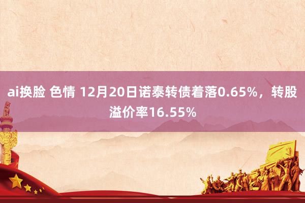 ai换脸 色情 12月20日诺泰转债着落0.65%，转股溢价率16.55%