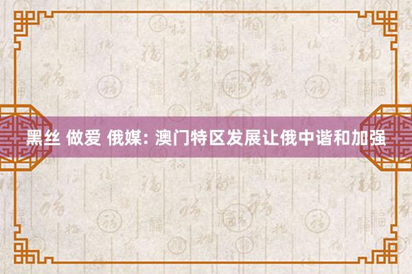 黑丝 做爱 俄媒: 澳门特区发展让俄中谐和加强