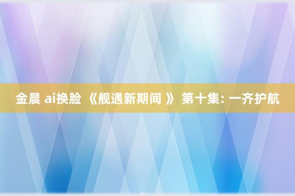 金晨 ai换脸 《舰遇新期间 》 第十集: 一齐护航