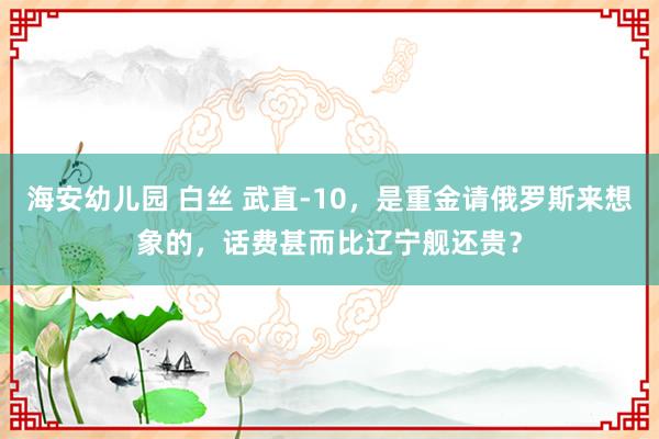 海安幼儿园 白丝 武直-10，是重金请俄罗斯来想象的，话费甚而比辽宁舰还贵？