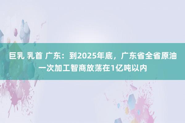 巨乳 乳首 广东：到2025年底，广东省全省原油一次加工智商放荡在1亿吨以内