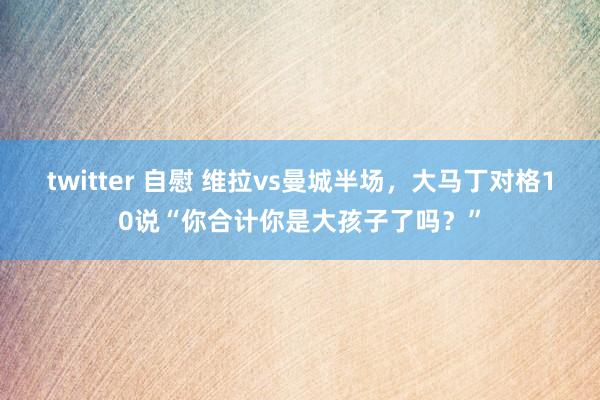 twitter 自慰 维拉vs曼城半场，大马丁对格10说“你合计你是大孩子了吗？”