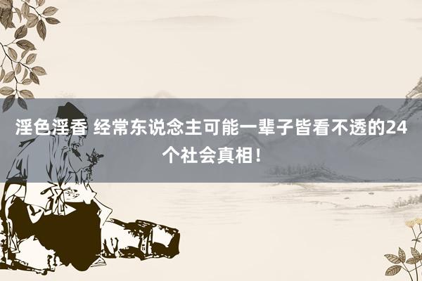 淫色淫香 经常东说念主可能一辈子皆看不透的24个社会真相！