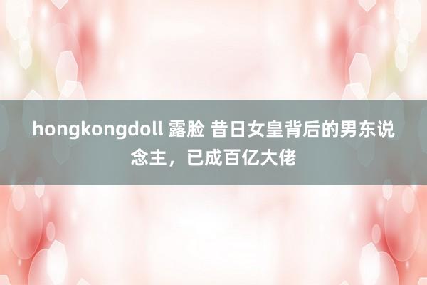 hongkongdoll 露脸 昔日女皇背后的男东说念主，已成百亿大佬