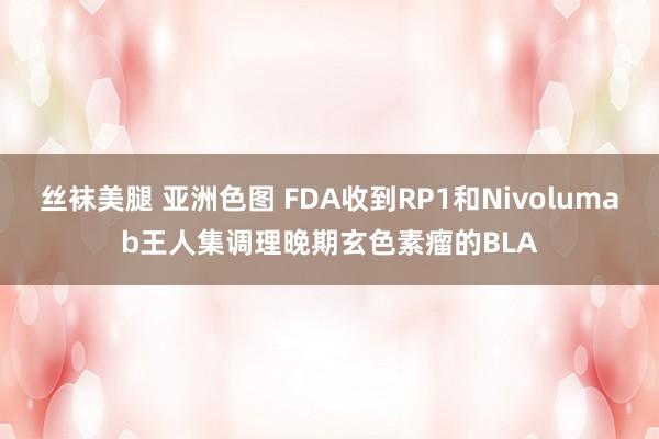 丝袜美腿 亚洲色图 FDA收到RP1和Nivolumab王人集调理晚期玄色素瘤的BLA