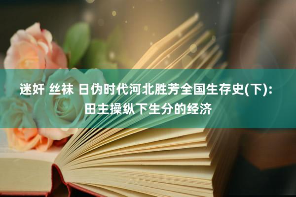 迷奸 丝袜 日伪时代河北胜芳全国生存史(下): 田主操纵下生分的经济