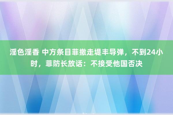 淫色淫香 中方条目菲撤走堤丰导弹，不到24小时，菲防长放话：不接受他国否决