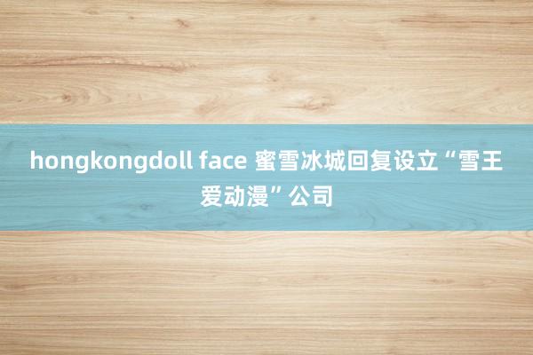 hongkongdoll face 蜜雪冰城回复设立“雪王爱动漫”公司