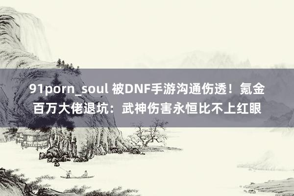 91porn_soul 被DNF手游沟通伤透！氪金百万大佬退坑：武神伤害永恒比不上红眼