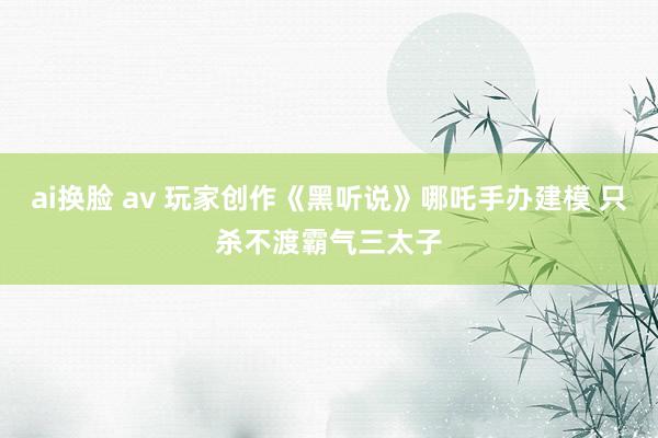 ai换脸 av 玩家创作《黑听说》哪吒手办建模 只杀不渡霸气三太子