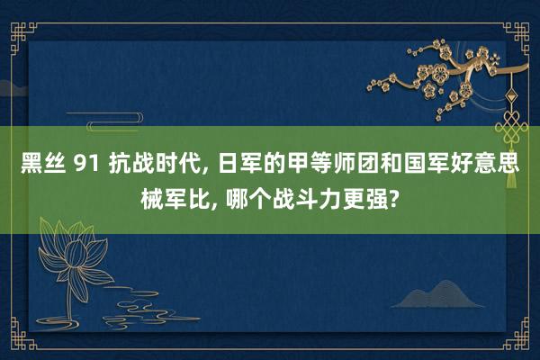 黑丝 91 抗战时代， 日军的甲等师团和国军好意思械军比， 哪个战斗力更强?