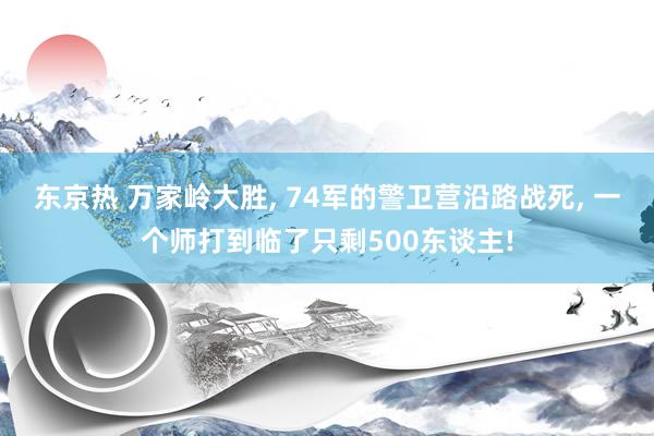 东京热 万家岭大胜， 74军的警卫营沿路战死， 一个师打到临了只剩500东谈主!