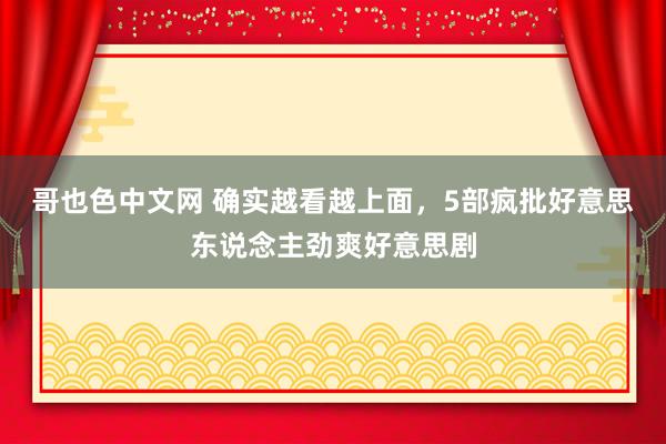 哥也色中文网 确实越看越上面，5部疯批好意思东说念主劲爽好意思剧