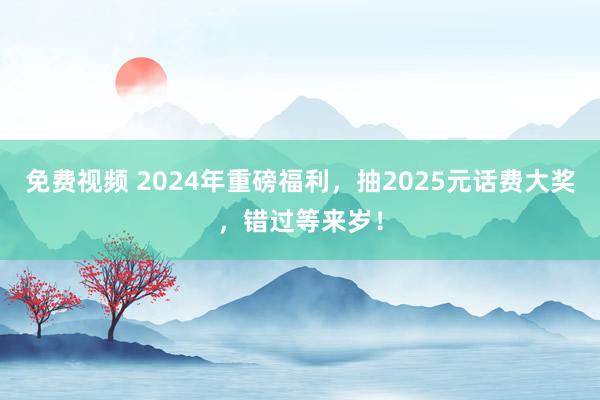 免费视频 2024年重磅福利，抽2025元话费大奖，错过等来岁！