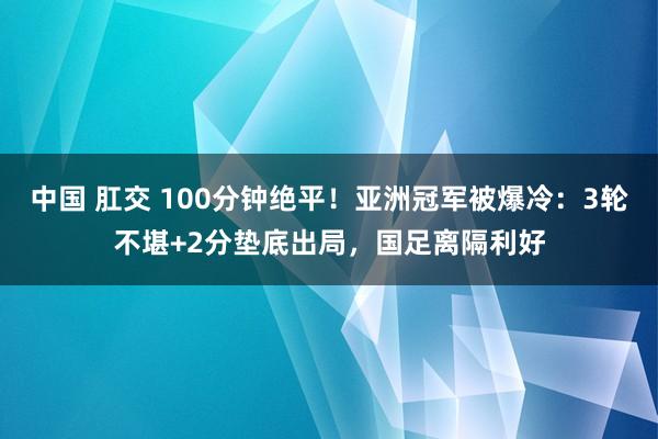 中国 肛交 100分钟绝平！亚洲冠军被爆冷：3轮不堪+2分垫底出局，国足离隔利好