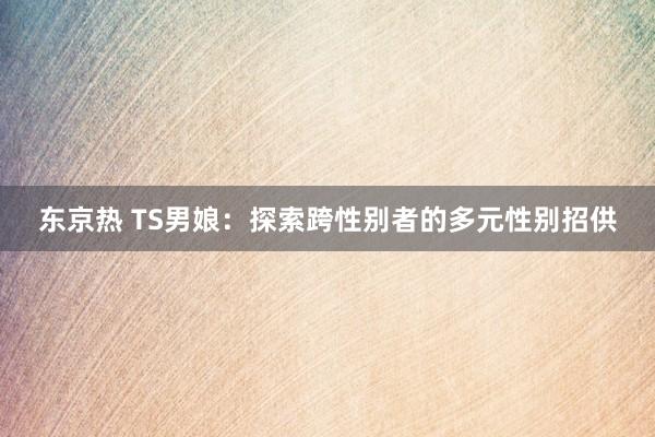 东京热 TS男娘：探索跨性别者的多元性别招供