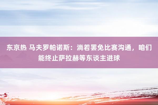 东京热 马夫罗帕诺斯：淌若罢免比赛沟通，咱们能终止萨拉赫等东谈主进球