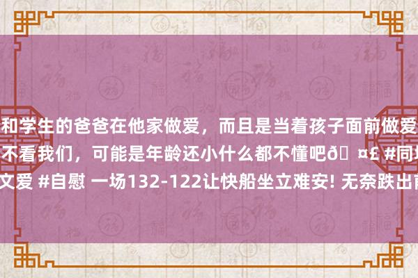 和学生的爸爸在他家做爱，而且是当着孩子面前做爱，太刺激了，孩子完全不看我们，可能是年龄还小什么都不懂吧🤣 #同城 #文爱 #自慰 一场132-122让快船坐立难安! 无奈跌出前5， 但快船已渡过贫乏期间