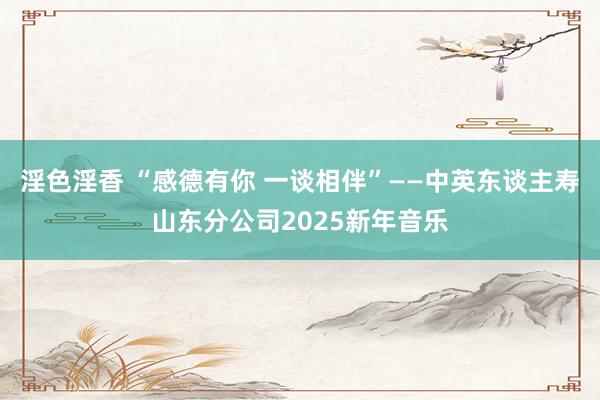 淫色淫香 “感德有你 一谈相伴”——中英东谈主寿山东分公司2025新年音乐