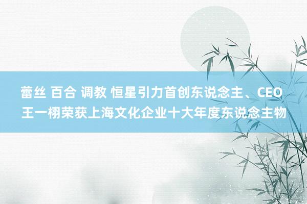 蕾丝 百合 调教 恒星引力首创东说念主、CEO 王一栩荣获上海文化企业十大年度东说念主物