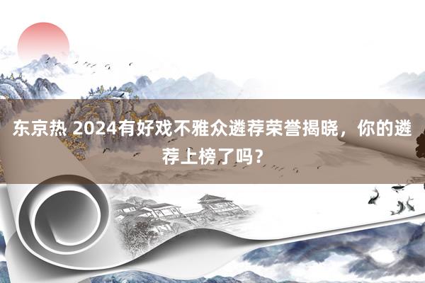 东京热 2024有好戏不雅众遴荐荣誉揭晓，你的遴荐上榜了吗？