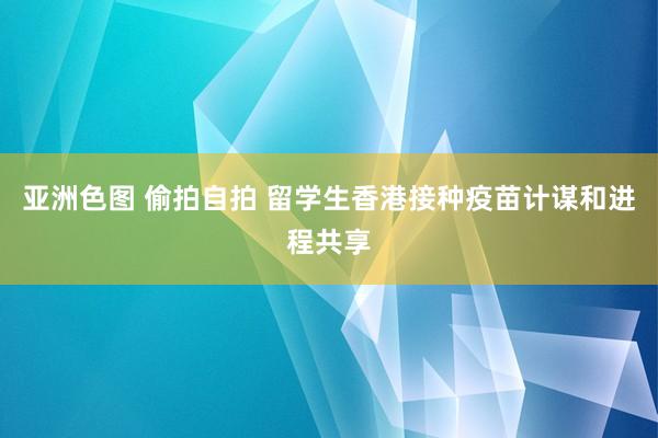 亚洲色图 偷拍自拍 留学生香港接种疫苗计谋和进程共享