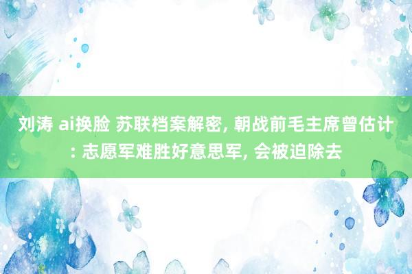 刘涛 ai换脸 苏联档案解密， 朝战前毛主席曾估计: 志愿军难胜好意思军， 会被迫除去