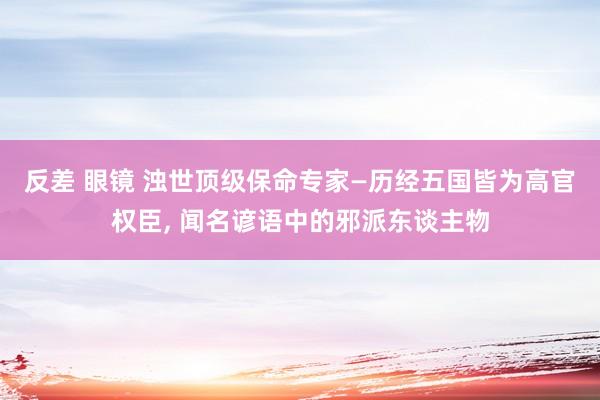 反差 眼镜 浊世顶级保命专家—历经五国皆为高官权臣， 闻名谚语中的邪派东谈主物