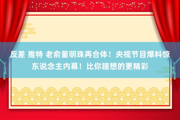 反差 推特 老俞董明珠再合体！央视节目爆料惊东说念主内幕！比你瞎想的更精彩