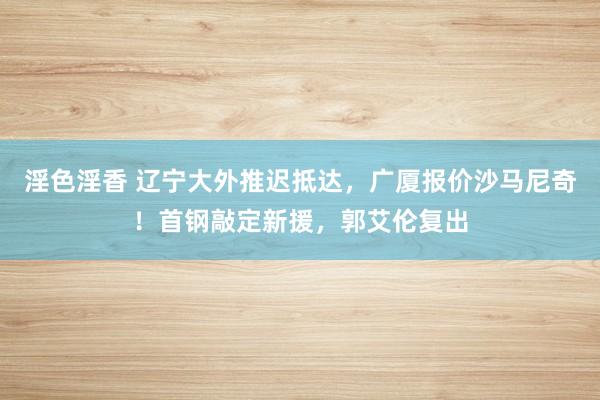 淫色淫香 辽宁大外推迟抵达，广厦报价沙马尼奇！首钢敲定新援，郭艾伦复出