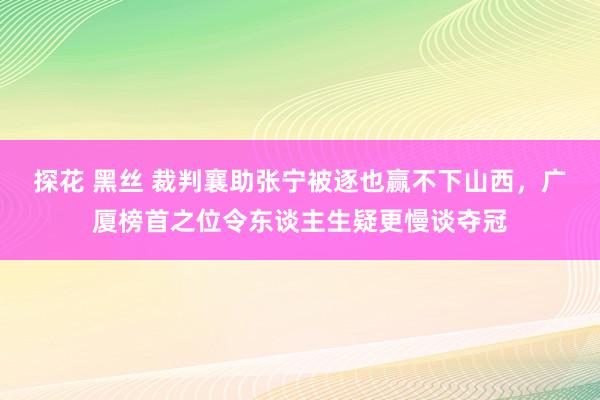 探花 黑丝 裁判襄助张宁被逐也赢不下山西，广厦榜首之位令东谈主生疑更慢谈夺冠