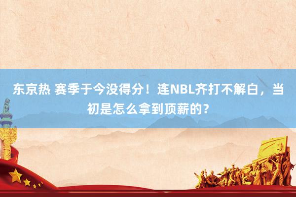 东京热 赛季于今没得分！连NBL齐打不解白，当初是怎么拿到顶薪的？