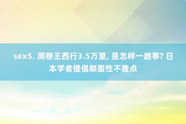 sex5. 周穆王西行3.5万里， 是怎样一趟事? 日本学者提倡颠覆性不雅点