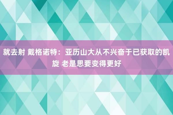 就去射 戴格诺特：亚历山大从不兴奋于已获取的凯旋 老是思要变得更好