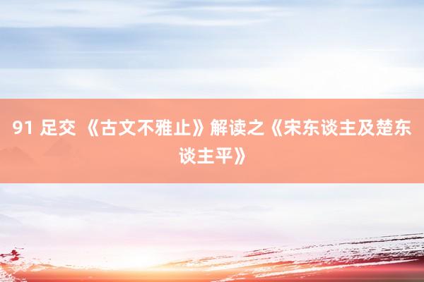 91 足交 《古文不雅止》解读之《宋东谈主及楚东谈主平》