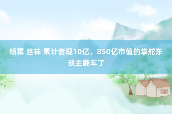 杨幂 丝袜 累计套现10亿，850亿市值的掌舵东谈主翻车了