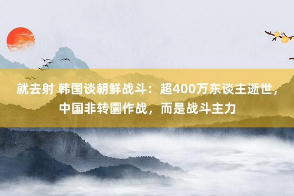 就去射 韩国谈朝鲜战斗：超400万东谈主逝世，中国非转圜作战，而是战斗主力