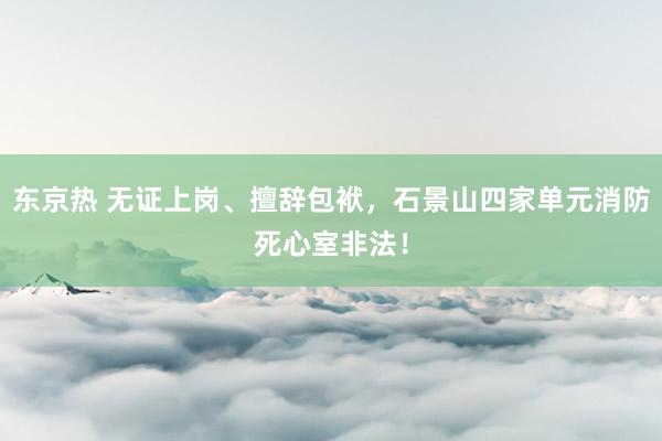 东京热 无证上岗、擅辞包袱，石景山四家单元消防死心室非法！