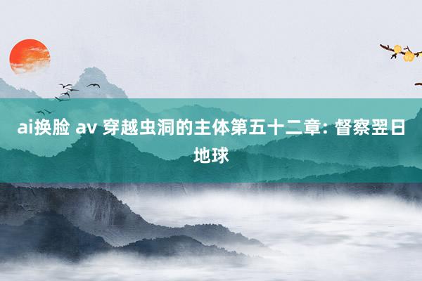 ai换脸 av 穿越虫洞的主体第五十二章: 督察翌日地球