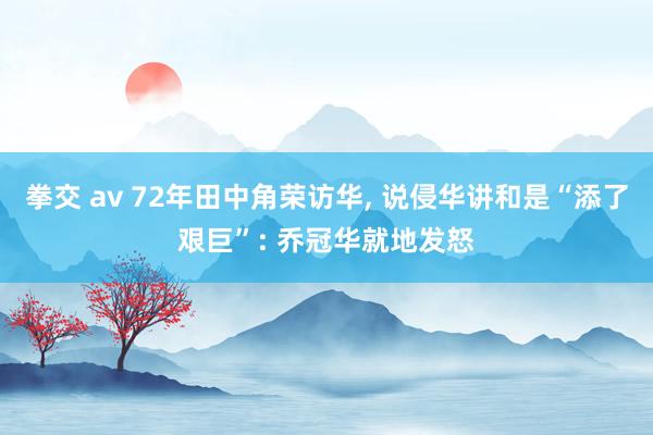 拳交 av 72年田中角荣访华， 说侵华讲和是“添了艰巨”: 乔冠华就地发怒