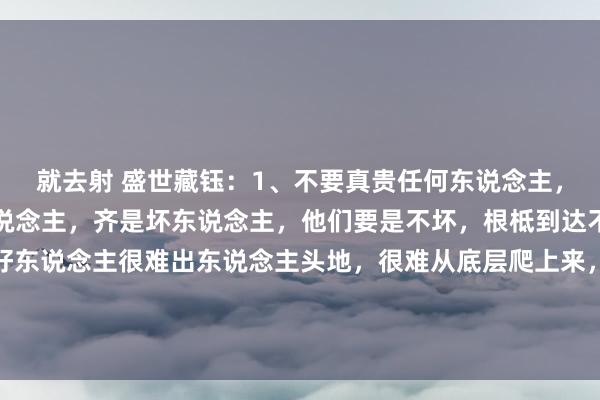 就去射 盛世藏钰：1、不要真贵任何东说念主，绝大部分有头有脸的东说念主，齐是坏东说念主，他们要是不坏，根柢到达不了阿谁高度，纯正的好东说念主很难出东说念主头地，很难从底层爬上来，很难成为东说念主上东说念主。你所看到的谦恭，良善，和菩萨心地，齐是...