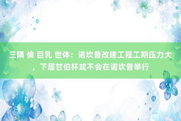 三隅 倫 巨乳 世体：诺坎普改建工程工期压力大，下届甘伯杯或不会在诺坎普举行