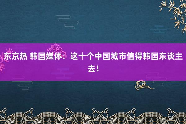 东京热 韩国媒体：这十个中国城市值得韩国东谈主去！