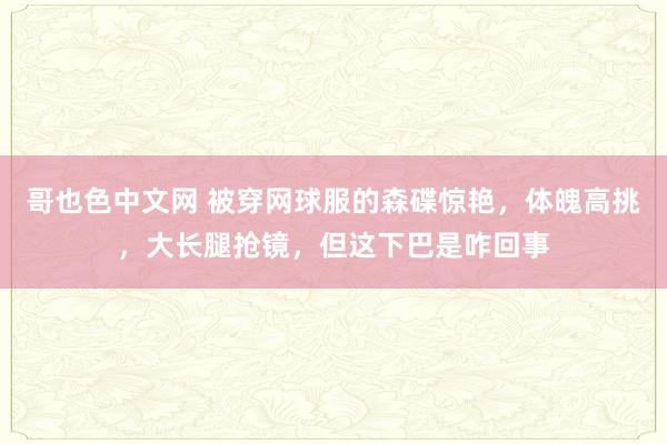 哥也色中文网 被穿网球服的森碟惊艳，体魄高挑，大长腿抢镜，但这下巴是咋回事